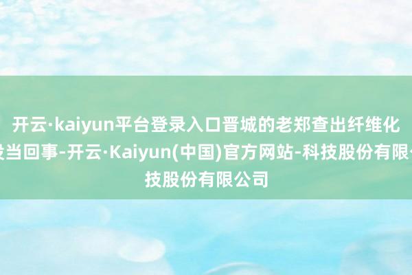 开云·kaiyun平台登录入口晋城的老郑查出纤维化时没当回事-开云·Kaiyun(中国)官方网站-科技股份有限公司