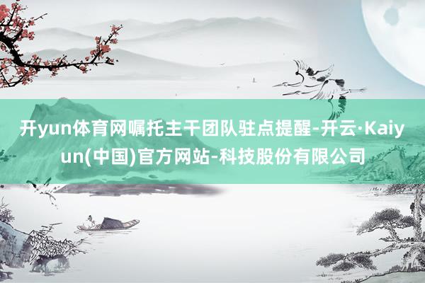 开yun体育网嘱托主干团队驻点提醒-开云·Kaiyun(中国)官方网站-科技股份有限公司