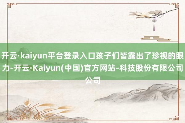 开云·kaiyun平台登录入口孩子们皆露出了珍视的眼力-开云·Kaiyun(中国)官方网站-科技股份有限公司