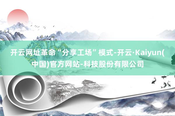 开云网址革命“分享工场”模式-开云·Kaiyun(中国)官方网站-科技股份有限公司