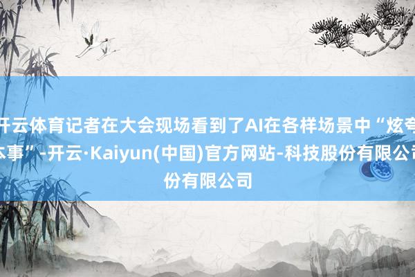 开云体育记者在大会现场看到了AI在各样场景中“炫夸本事”-开云·Kaiyun(中国)官方网站-科技股份有限公司