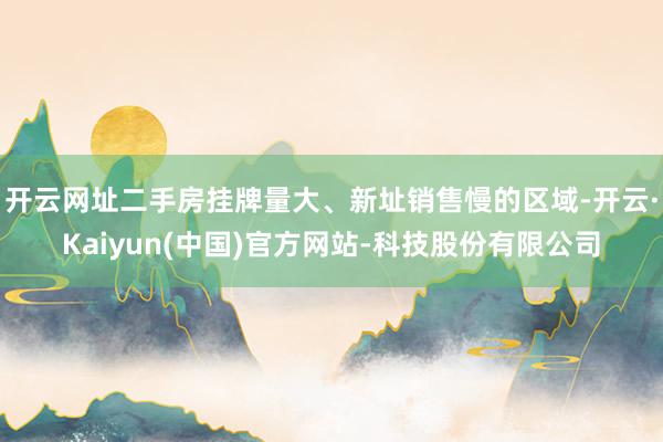 开云网址二手房挂牌量大、新址销售慢的区域-开云·Kaiyun(中国)官方网站-科技股份有限公司