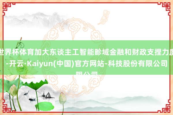 世界杯体育加大东谈主工智能畛域金融和财政支捏力度-开云·Kaiyun(中国)官方网站-科技股份有限公司