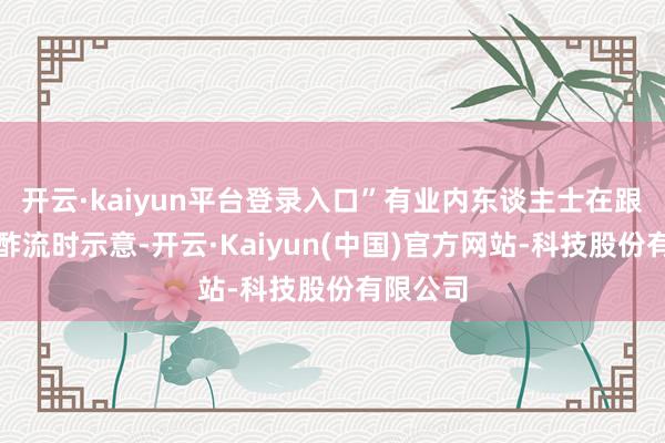开云·kaiyun平台登录入口”有业内东谈主士在跟保通酬酢流时示意-开云·Kaiyun(中国)官方网站-科技股份有限公司