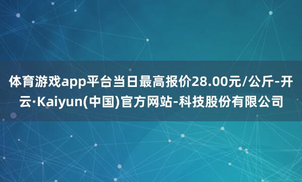 体育游戏app平台当日最高报价28.00元/公斤-开云·Kaiyun(中国)官方网站-科技股份有限公司