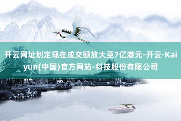 开云网址划定现在成交额放大至7亿港元-开云·Kaiyun(中国)官方网站-科技股份有限公司