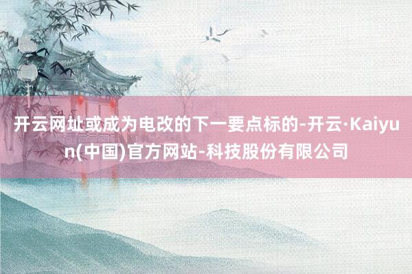 开云网址或成为电改的下一要点标的-开云·Kaiyun(中国)官方网站-科技股份有限公司