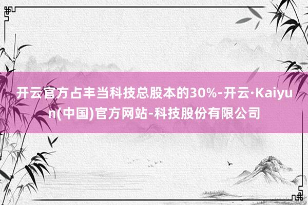 开云官方占丰当科技总股本的30%-开云·Kaiyun(中国)官方网站-科技股份有限公司