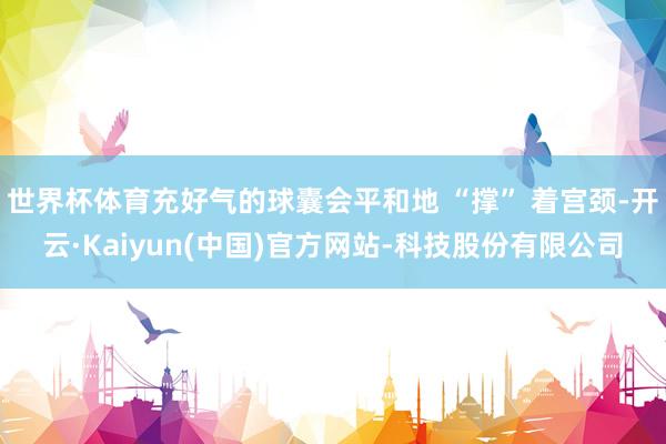 世界杯体育充好气的球囊会平和地 “撑” 着宫颈-开云·Kaiyun(中国)官方网站-科技股份有限公司