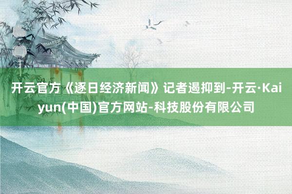 开云官方　　《逐日经济新闻》记者遏抑到-开云·Kaiyun(中国)官方网站-科技股份有限公司