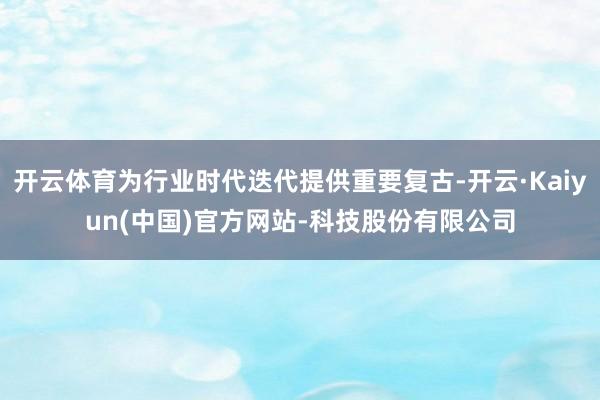 开云体育为行业时代迭代提供重要复古-开云·Kaiyun(中国)官方网站-科技股份有限公司