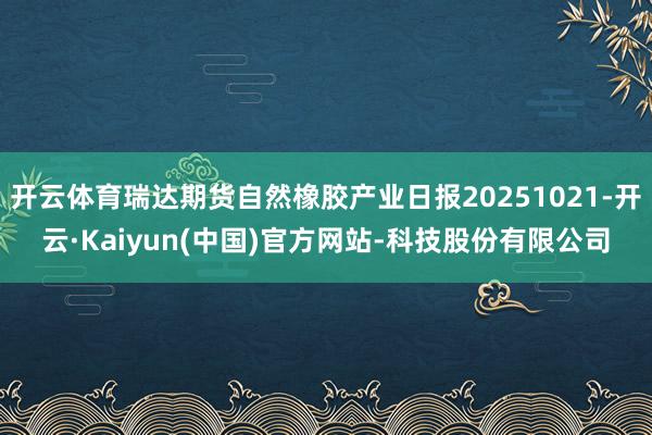 开云体育瑞达期货自然橡胶产业日报20251021-开云·Kaiyun(中国)官方网站-科技股份有限公司