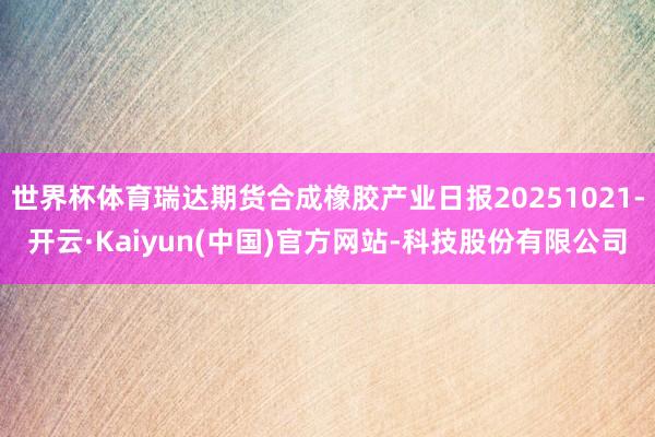 世界杯体育瑞达期货合成橡胶产业日报20251021-开云·Kaiyun(中国)官方网站-科技股份有限公司