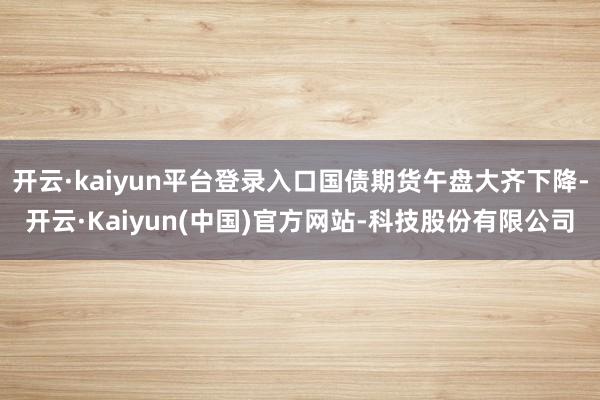 开云·kaiyun平台登录入口国债期货午盘大齐下降-开云·Kaiyun(中国)官方网站-科技股份有限公司