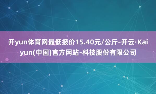 开yun体育网最低报价15.40元/公斤-开云·Kaiyun(中国)官方网站-科技股份有限公司