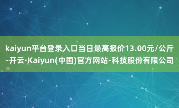 kaiyun平台登录入口当日最高报价13.00元/公斤-开云·Kaiyun(中国)官方网站-科技股份有限公司