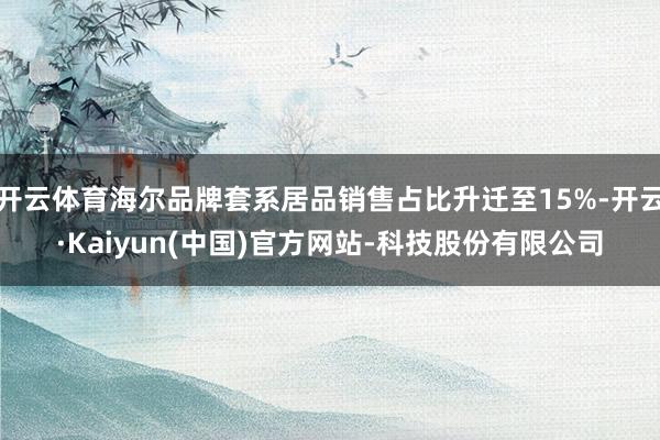 开云体育海尔品牌套系居品销售占比升迁至15%-开云·Kaiyun(中国)官方网站-科技股份有限公司