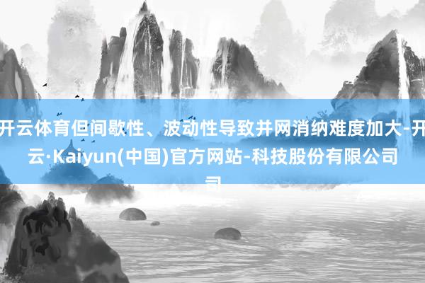 开云体育但间歇性、波动性导致并网消纳难度加大-开云·Kaiyun(中国)官方网站-科技股份有限公司