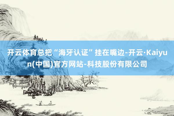 开云体育总把“海牙认证”挂在嘴边-开云·Kaiyun(中国)官方网站-科技股份有限公司