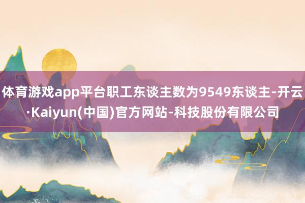 体育游戏app平台职工东谈主数为9549东谈主-开云·Kaiyun(中国)官方网站-科技股份有限公司