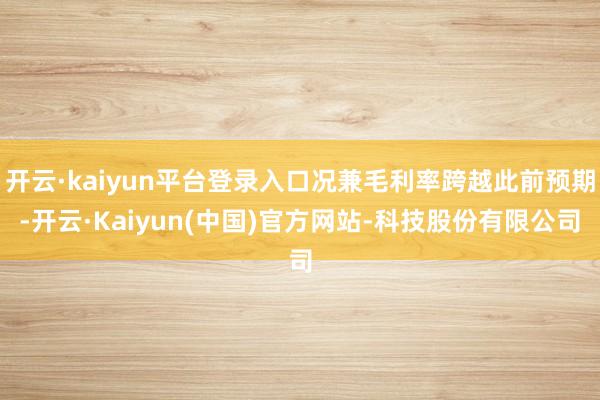 开云·kaiyun平台登录入口况兼毛利率跨越此前预期-开云·Kaiyun(中国)官方网站-科技股份有限公司