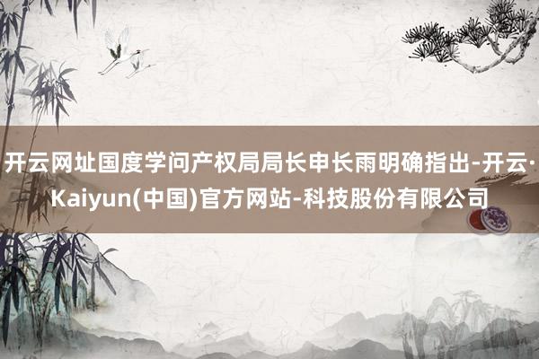 开云网址国度学问产权局局长申长雨明确指出-开云·Kaiyun(中国)官方网站-科技股份有限公司