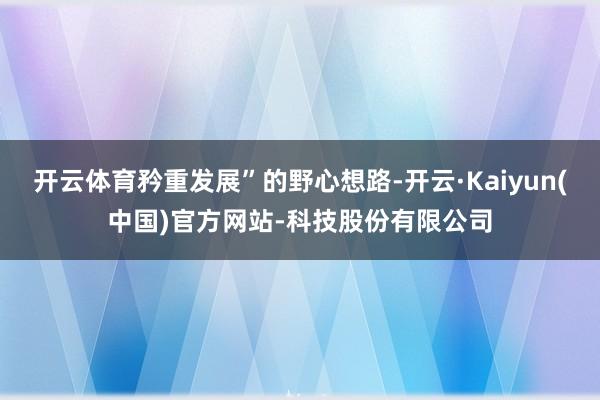 开云体育矜重发展”的野心想路-开云·Kaiyun(中国)官方网站-科技股份有限公司