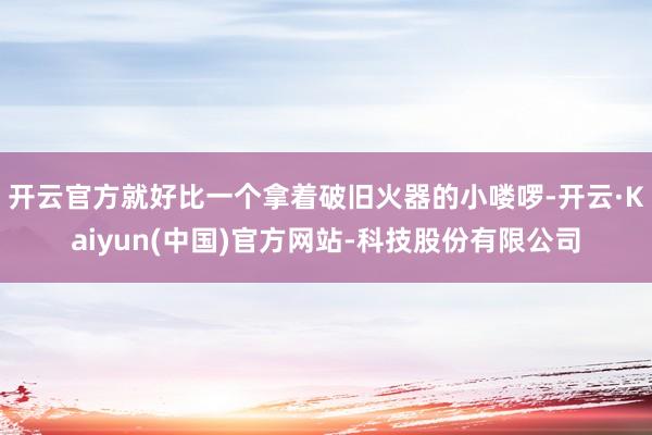 开云官方就好比一个拿着破旧火器的小喽啰-开云·Kaiyun(中国)官方网站-科技股份有限公司
