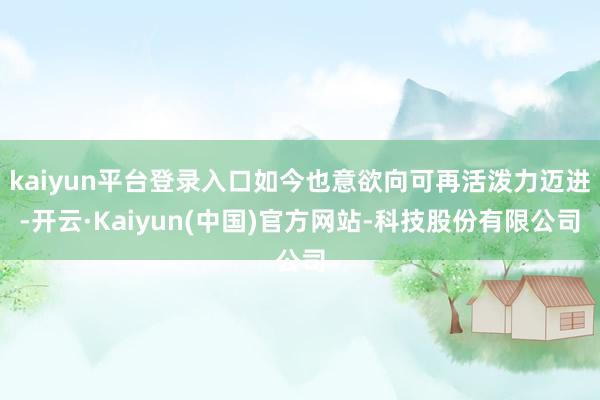 kaiyun平台登录入口如今也意欲向可再活泼力迈进-开云·Kaiyun(中国)官方网站-科技股份有限公司