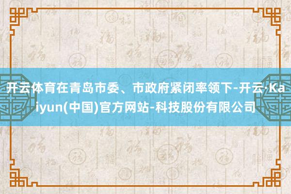 开云体育在青岛市委、市政府紧闭率领下-开云·Kaiyun(中国)官方网站-科技股份有限公司