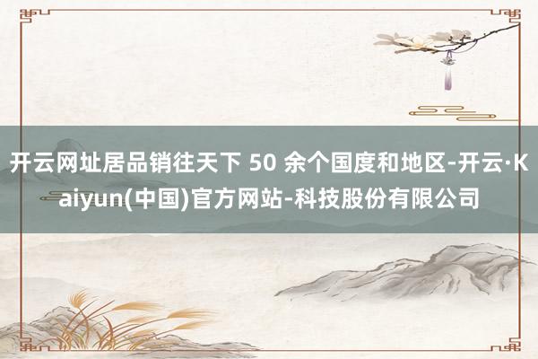 开云网址居品销往天下 50 余个国度和地区-开云·Kaiyun(中国)官方网站-科技股份有限公司