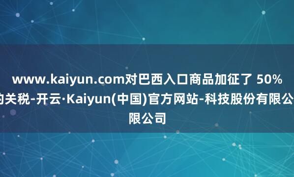 www.kaiyun.com对巴西入口商品加征了 50% 的关税-开云·Kaiyun(中国)官方网站-科技股份有限公司