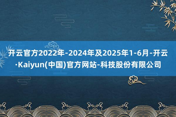 开云官方2022年-2024年及2025年1-6月-开云·Kaiyun(中国)官方网站-科技股份有限公司