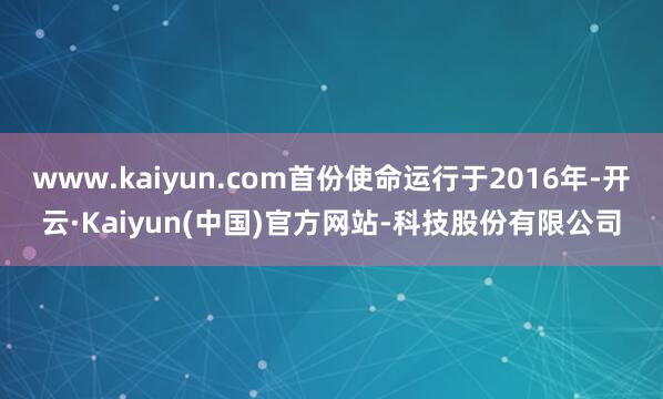 www.kaiyun.com首份使命运行于2016年-开云·Kaiyun(中国)官方网站-科技股份有限公司