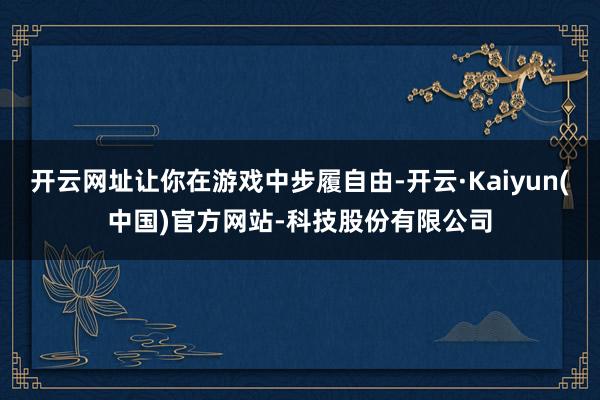 开云网址让你在游戏中步履自由-开云·Kaiyun(中国)官方网站-科技股份有限公司