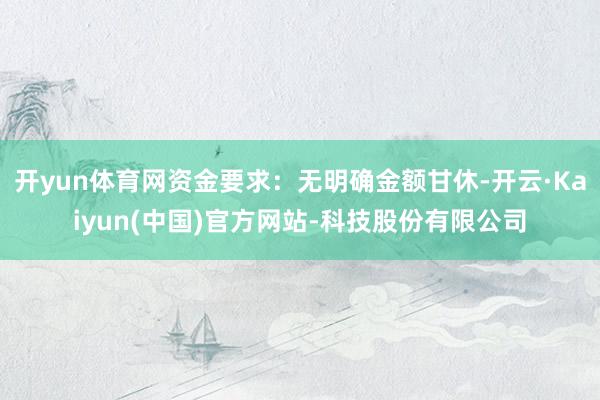 开yun体育网资金要求：无明确金额甘休-开云·Kaiyun(中国)官方网站-科技股份有限公司