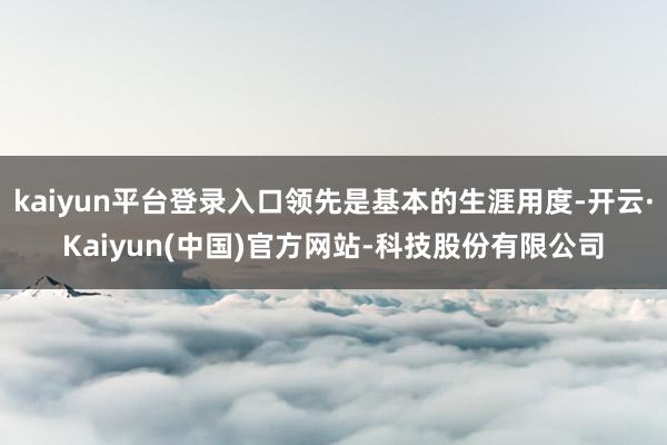 kaiyun平台登录入口领先是基本的生涯用度-开云·Kaiyun(中国)官方网站-科技股份有限公司