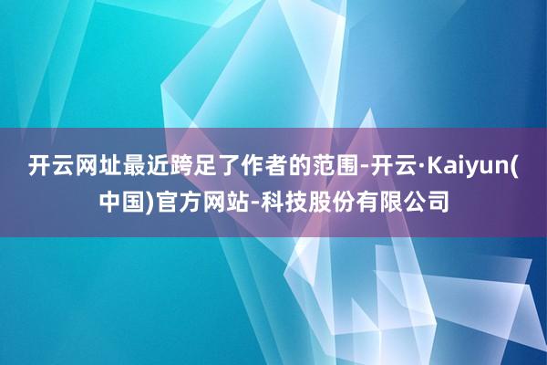 开云网址最近跨足了作者的范围-开云·Kaiyun(中国)官方网站-科技股份有限公司