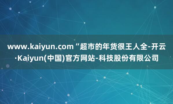 www.kaiyun.com“超市的年货很王人全-开云·Kaiyun(中国)官方网站-科技股份有限公司