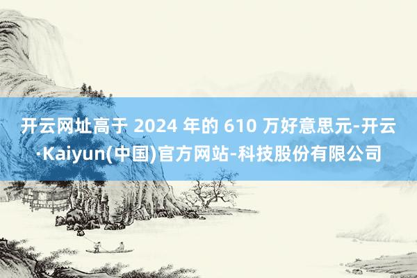 开云网址高于 2024 年的 610 万好意思元-开云·Kaiyun(中国)官方网站-科技股份有限公司
