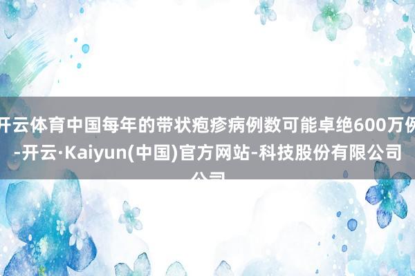开云体育中国每年的带状疱疹病例数可能卓绝600万例-开云·Kaiyun(中国)官方网站-科技股份有限公司